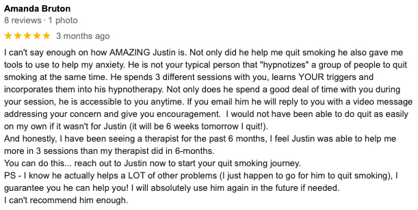 I can't say enough on how AMAZING Justin is. Not only did hehelp me quit smoking he also gave me tools to use to help my anxiety. He is not your typical person that "hypnotizes" a group of people to quit smoking at the same time. He spends 3 different sessions with you, learns YOUR triggers and incorporates them into his hypnotherapy. Not only does he spend a good deal of time with you during your session, he is accessible to you anytime. If you email him he will reply to you with a video message addressing your concern and give you encouragement. I would not have been able to quit as easily on my own if it wasn't for Justin (It will be 6 weeks tomorrow I quit!). And honestly, I have been seeing a therapist for the past 6 months, I feel Justin was able to help me more in 3 sessions than my therapist did in 6-months. You can do this... reach out to Justin now to start your quit smoking journey. PS- I know he actually helps a LOT of other problems (I just happen to go for him to quit smoking), I guarantee you he can help you! I will absolutely use him again in the future if needed. I can't recommend him enough.